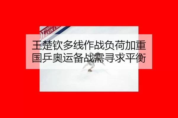 王楚钦多线作战负荷加重 国乒奥运备战需寻求平衡